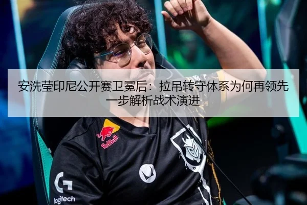 安洗莹印尼公开赛卫冕后：拉吊转守体系为何再领先一步解析战术演进