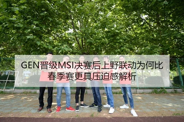 GEN晋级MSI决赛后上野联动为何比春季赛更具压迫感解析
